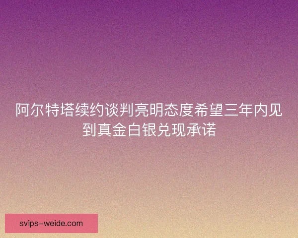 阿尔特塔续约谈判亮明态度希望三年内见到真金白银兑现承诺