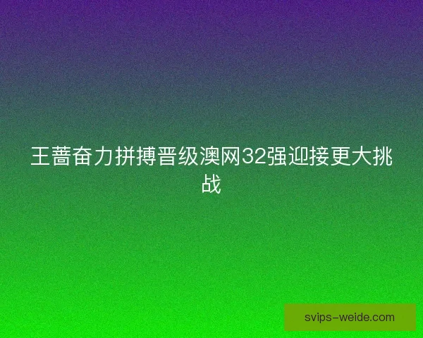 王蔷奋力拼搏晋级澳网32强迎接更大挑战