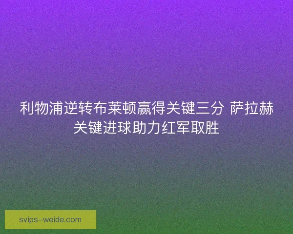 利物浦逆转布莱顿赢得关键三分 萨拉赫关键进球助力红军取胜 利物浦逆转布莱顿赢得关键三分 萨拉赫关键进球助力红军取胜
