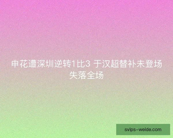 申花遭深圳逆转1比3 于汉超替补未登场失落全场 申花遭深圳逆转1比3 于汉超替补未登场失落全场