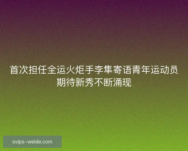 首次担任全运火炬手李隼寄语青年运动员期待新秀不断涌现