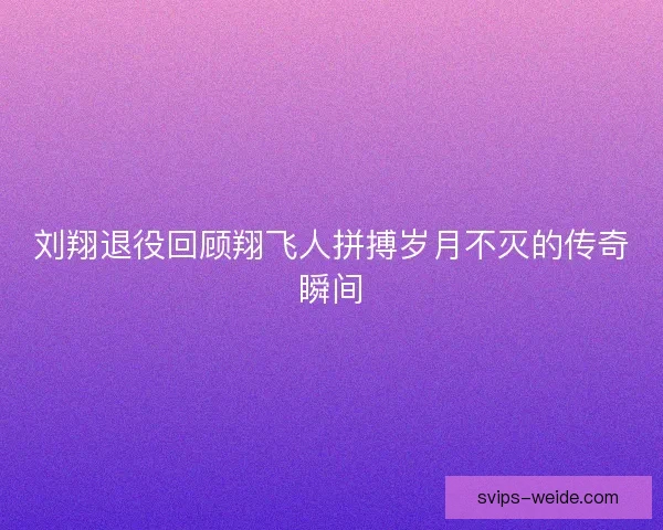 刘翔退役回顾翔飞人拼搏岁月不灭的传奇瞬间