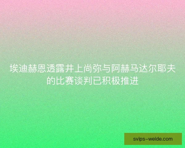 埃迪赫恩透露井上尚弥与阿赫马达尔耶夫的比赛谈判已积极推进