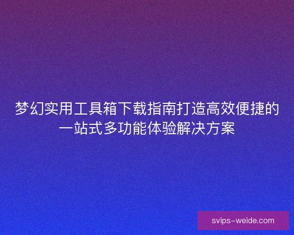 梦幻实用工具箱下载指南打造高效便捷的一站式多功能体验解决方案