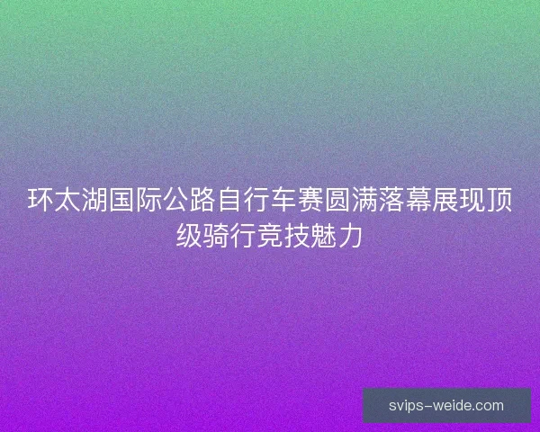 环太湖国际公路自行车赛圆满落幕展现顶级骑行竞技魅力