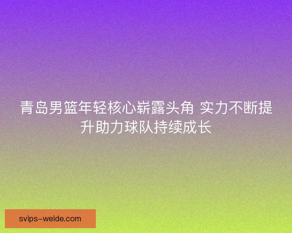 青岛男篮年轻核心崭露头角 实力不断提升助力球队持续成长